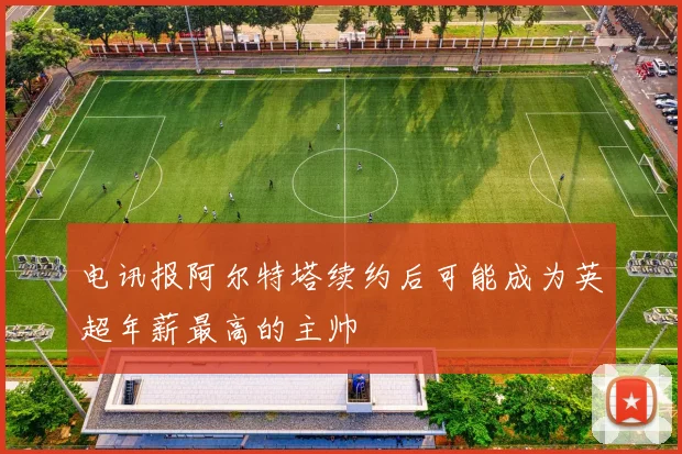 电讯报阿尔特塔续约后可能成为英超年薪最高的主帅