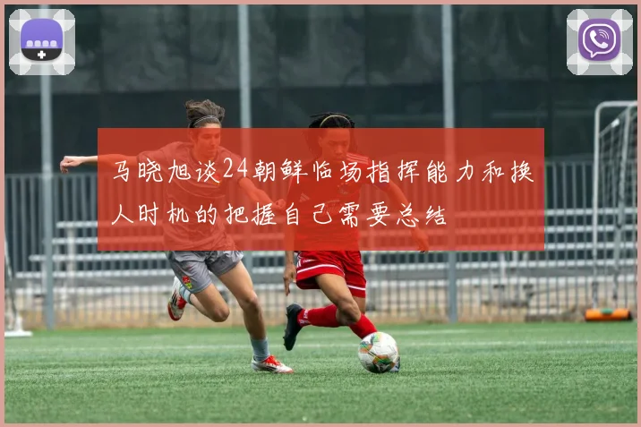 马晓旭谈24朝鲜临场指挥能力和换人时机的把握自己需要总结
